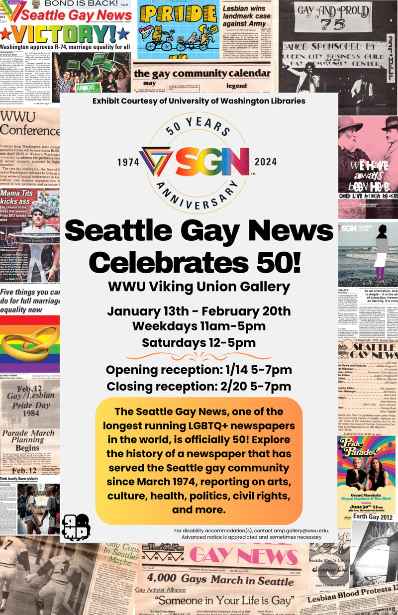 Image Description: A collage of clippings from past issues of the Seattle Gay News surround a tan rectangle. In this rectangle from top to bottom reads, "Exhibit Courtesy of University of Washington Libraries." The Seattle Gay News 50th Anniversary logo is beneath this. Then in a large bold text reads, "Seattle Gay News Celebrates 50!" Bellow this the event location is listed, "WWU Viking Union Gallery." Followed by the dates and time, "January 13th - February 20th. Weekdays 11am-5pm, Saturdays 12-5pm." A squiggle separates the remainder of the text which reads, "Opening reception: 1/14 5-7pm, Closing reception: 2/20 5-7pm." The AMP logo is in the bottom left corner and the accessibility statement the bottom right corner of this rectangle.