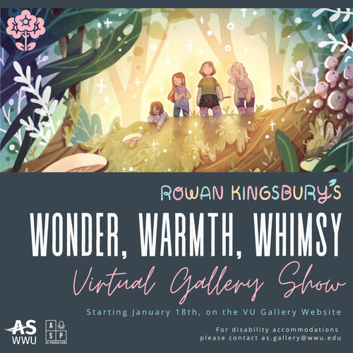 Alt text: “Promotional material for "wonder, warmth, whimsy" virtual exhibition with artist Rowan Kingsbury. Image features a grey-green background with a digital illustration cropped at the top, with colorful text that says "Rowan Kingsbury&#x27;s" and large white block letters that say "Wonder, Warmth, Whimsy" and pale pink loopy script that says "virtual gallery show". text at the bottom says "Starting January 18th, on the VU Gallery Website, for disability accommodations please contact as.gallery.edu”
