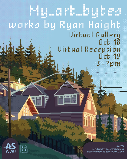 Alt text: “Promotional material for "my art bytes" art show. The flyer features a digital illustration in a pixel style of a row of houses on Garden Street in Bellingham. The colors are muted, and the lighting indicates this is either early evening or sunrise. Text on the flyer states: [my_art_bytes: works by Ryan Haight. Virtual Gallery Oct. 18. Virtual Reception Oct. 19, 5pm-7pm. AA/EO For disability accommodations, please contact as.gallery@wwu.edu]