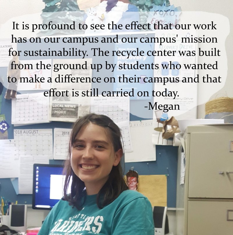 It is profound to see the effect that our work has on our campus and our mission for sustainability. The recycle center was built from the ground up by students who wanted to make a difference on their campus and that effort is carried on today -Megan